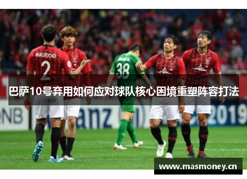 巴萨10号弃用如何应对球队核心困境重塑阵容打法