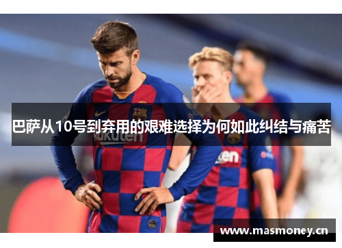 巴萨从10号到弃用的艰难选择为何如此纠结与痛苦 巴萨从10号到弃用的艰难选择为何如此纠结与痛苦